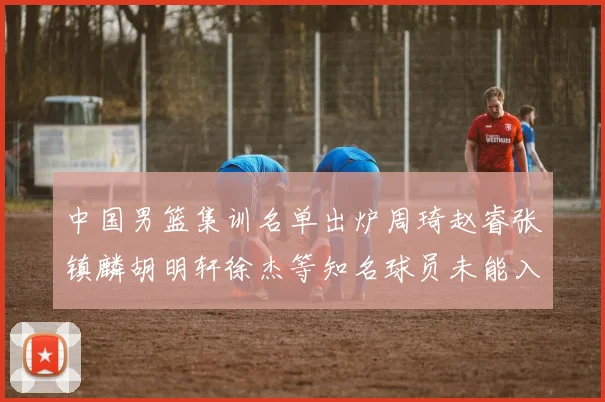 中国男篮集训名单出炉周琦赵睿张镇麟胡明轩徐杰等知名球员未能入选