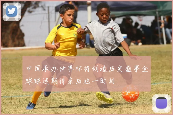 中国承办世界杯将创造历史盛事全球球迷期待亲历这一时刻