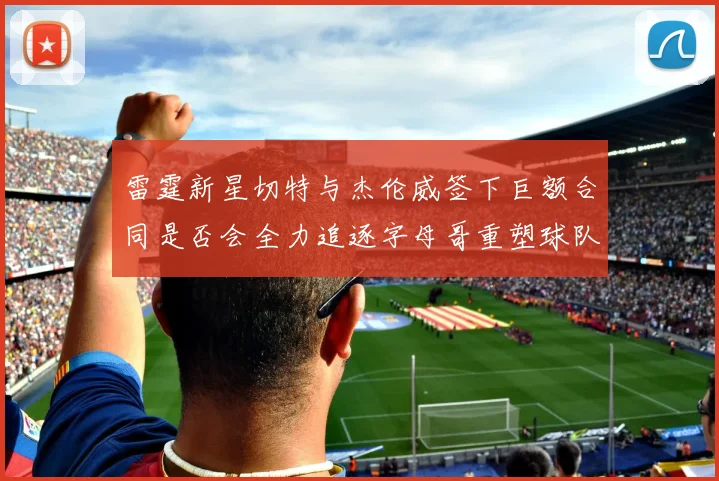 雷霆新星切特与杰伦威签下巨额合同是否会全力追逐字母哥重塑球队实力