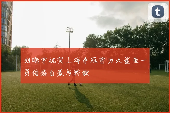 刘晓宇祝贺上海夺冠曾为大鲨鱼一员倍感自豪与骄傲