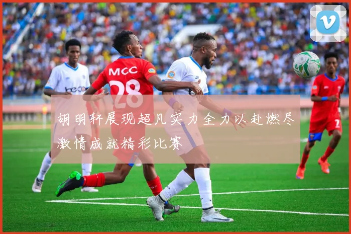 胡明轩展现超凡实力全力以赴燃尽激情成就精彩比赛