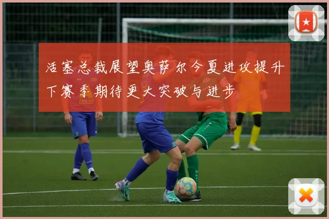 活塞总裁展望奥萨尔今夏进攻提升下赛季期待更大突破与进步