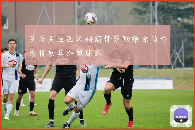 罗马关注西汉姆前锋萨默维尔马伦或将助其加盟球队