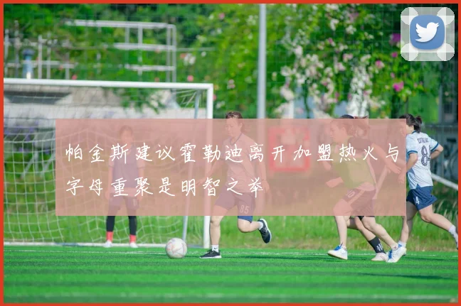帕金斯建议霍勒迪离开加盟热火与字母重聚是明智之举