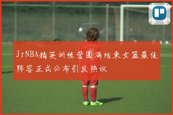 JrNBA精英训练营圆满结束女篮最佳阵容正式公布引发热议