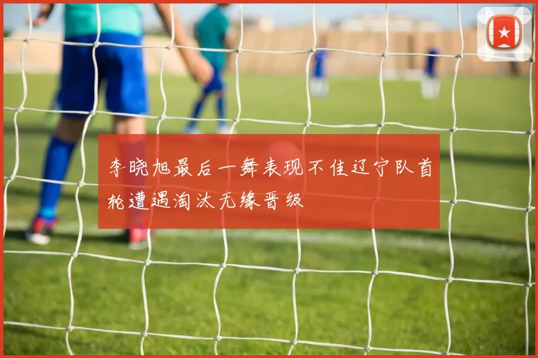 李晓旭最后一舞表现不佳辽宁队首轮遭遇淘汰无缘晋级