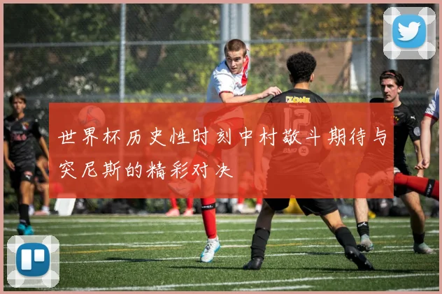 世界杯历史性时刻中村敬斗期待与突尼斯的精彩对决