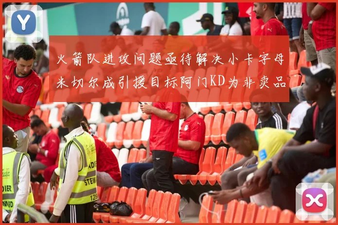 火箭队进攻问题亟待解决小卡字母米切尔成引援目标阿门KD为非卖品