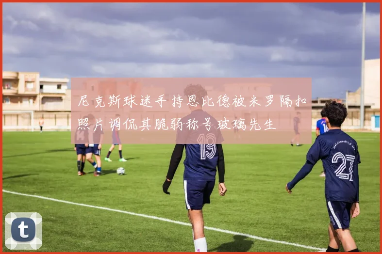 尼克斯球迷手持恩比德被米罗隔扣照片调侃其脆弱称号玻璃先生