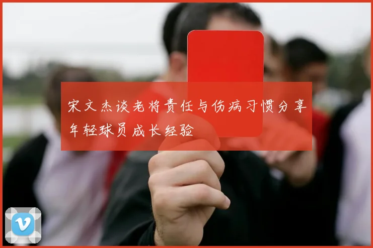宋文杰谈老将责任与伤病习惯分享年轻球员成长经验