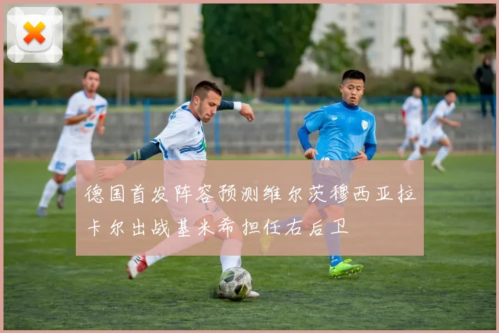 德国首发阵容预测维尔茨穆西亚拉卡尔出战基米希担任右后卫