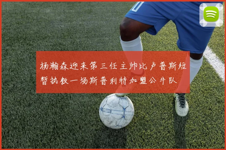 杨瀚森迎来第三任主帅比卢普斯短暂执教一场斯普利特加盟公牛队