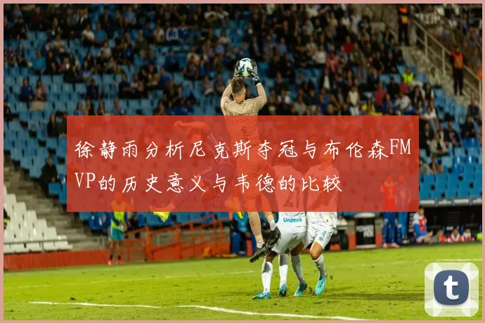 徐静雨分析尼克斯夺冠与布伦森FMVP的历史意义与韦德的比较