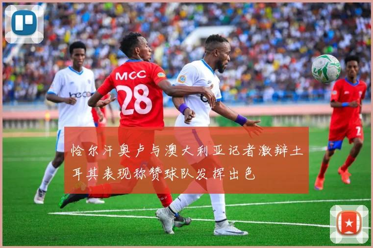 恰尔汗奥卢与澳大利亚记者激辩土耳其表现称赞球队发挥出色