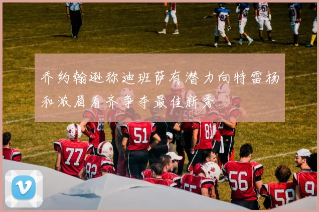 乔约翰逊称迪班萨有潜力向特雷杨和浓眉看齐争夺最佳新秀