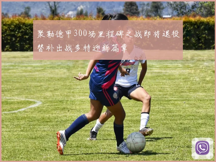 聚勒德甲300场里程碑之战即将退役替补出战多特迎新篇章